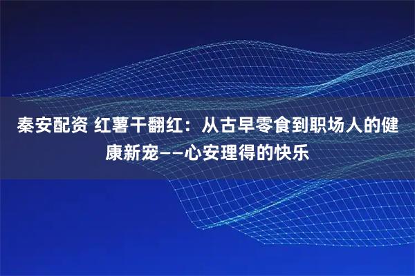 秦安配资 红薯干翻红：从古早零食到职场人的健康新宠——心安理得的快乐
