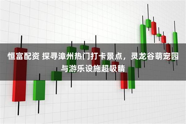 恒富配资 探寻漳州热门打卡景点，灵龙谷萌宠园与游乐设施超吸睛
