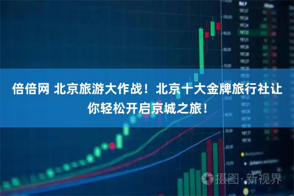 倍倍网 北京旅游大作战！北京十大金牌旅行社让你轻松开启京城之旅！