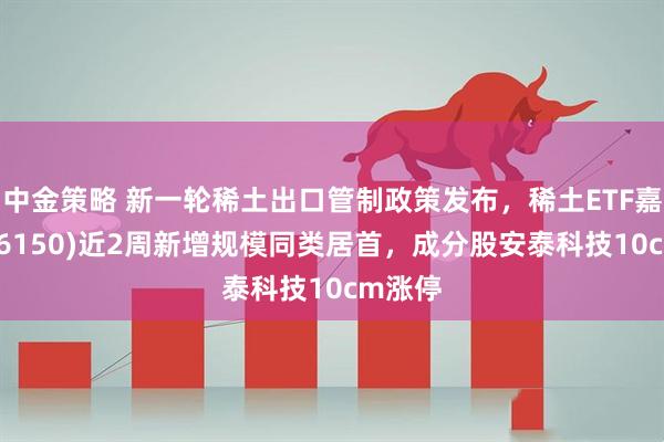 中金策略 新一轮稀土出口管制政策发布，稀土ETF嘉实(516150)近2周新增规模同类居首，成分股安泰科技10cm涨停