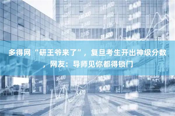 多得网 “研王爷来了”，复旦考生开出神级分数，网友：导师见你都得锁门