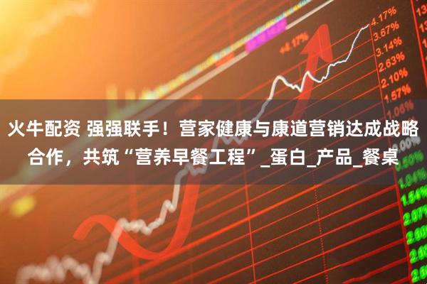 火牛配资 强强联手！营家健康与康道营销达成战略合作，共筑“营养早餐工程”_蛋白_产品_餐桌