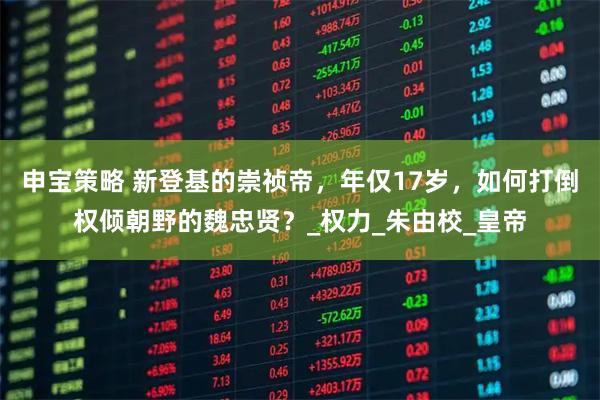 申宝策略 新登基的崇祯帝，年仅17岁，如何打倒权倾朝野的魏忠贤？_权力_朱由校_皇帝