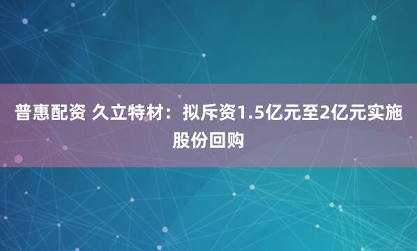 普惠配资 久立特材：拟斥资1.5亿元至2亿元实施股份回购
