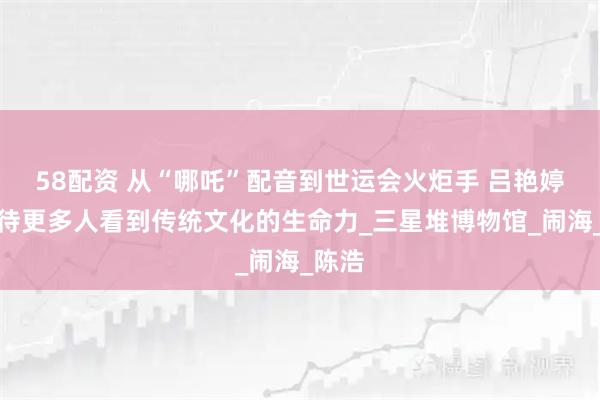 58配资 从“哪吒”配音到世运会火炬手 吕艳婷：期待更多人看到传统文化的生命力_三星堆博物馆_闹海_陈浩