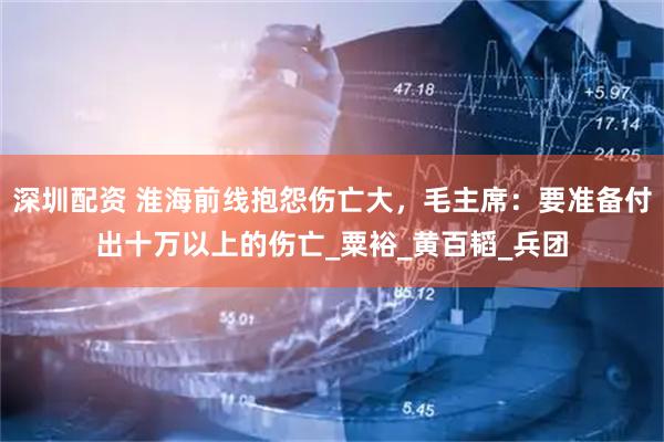 深圳配资 淮海前线抱怨伤亡大，毛主席：要准备付出十万以上的伤亡_粟裕_黄百韬_兵团