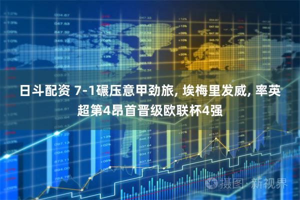 日斗配资 7-1碾压意甲劲旅, 埃梅里发威, 率英超第4昂首晋级欧联杯4强