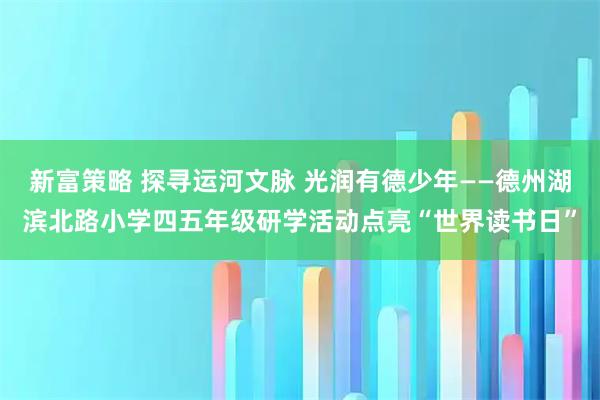 新富策略 探寻运河文脉 光润有德少年——德州湖滨北路小学四五年级研学活动点亮“世界读书日”