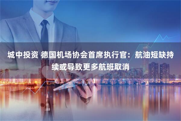 城中投资 德国机场协会首席执行官：航油短缺持续或导致更多航班取消