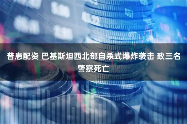 普患配资 巴基斯坦西北部自杀式爆炸袭击 致三名警察死亡
