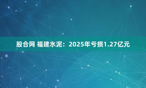 股合网 福建水泥：2025年亏损1.27亿元