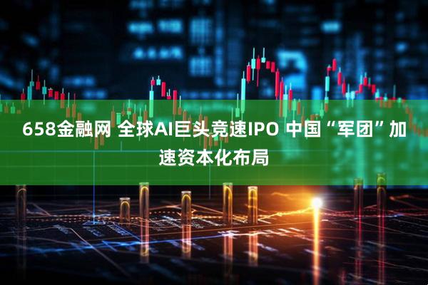 658金融网 全球AI巨头竞速IPO 中国“军团”加速资本化布局