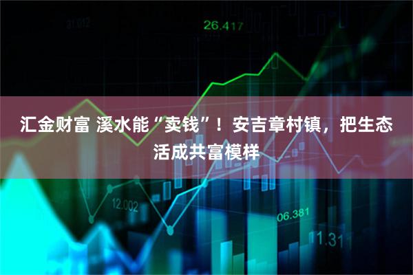 汇金财富 溪水能“卖钱”！安吉章村镇，把生态活成共富模样